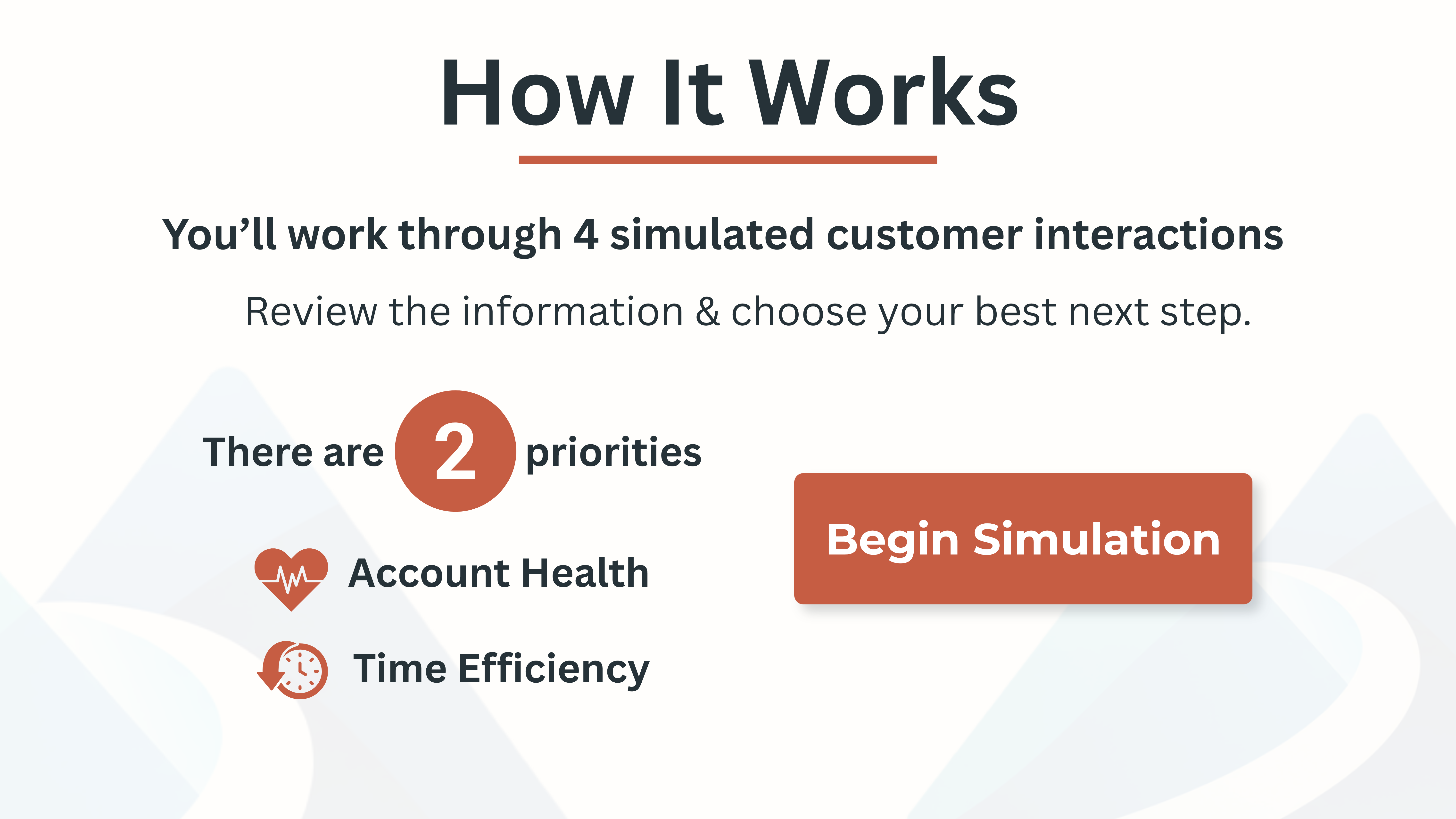 How it works. You will work through 4 simulated customer interactions. Review the information and choose your best next step. There are 2 priorities: account health and time efficiency.